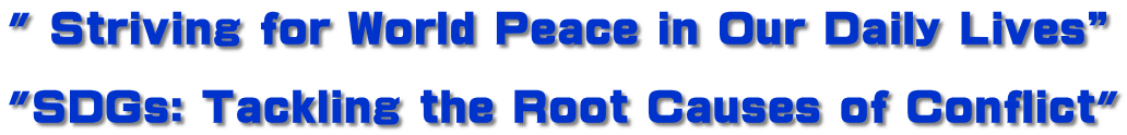 " Striving for World Peace in Our Daily Lives”  "SDGs: Tackling the Root Causes of Conflict"